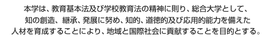 本学は、教育基本法及び学校教育法の精神に則り、総合大学として、知の創造、継承、発展に努め、知的、道徳的及び応用的能力を備えた人材を育成することにより、地域と国際社会に貢献することを目的とする。