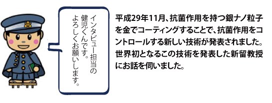 平成29年11月、抗菌作用を持つ銀ナノ粒子を金でコーティングすることで、抗菌作用をコントロールする新しい技術が発表されました。世界初となるこの技術を発表した新留教授にお話を伺いました。