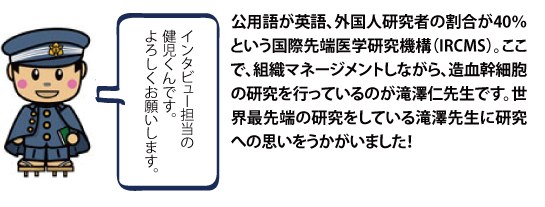 公用語が英語、外国人研究者の割合が40％という国際先端医学研究機構（IRCMS）。ここで、組織マネージメントしながら、造血幹細胞の研究を行っているのが滝澤仁先生です。世界最先端の研究をしている滝澤先生に研究への思いをうかがいました！