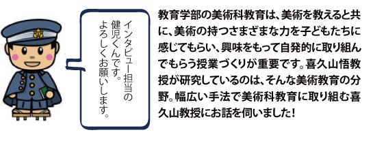 教育学部の美術科教育は、美術を教えると共に、美術の持つさまざまな力を子どもたちに感じてもらい、興味をもって自発的に取り組んでもらう授業づくりが重要です。喜久山悟教授が研究しているのは、そんな美術教育の分野。幅広い手法で美術科教育に取り組む喜久山教授にお話しを伺いました！