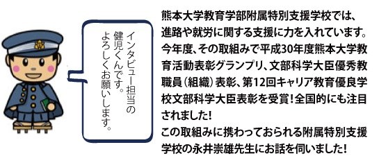 熊本大学教育学部付属の特別支援学校では、進路や就労に関する支援に力を入れています。今年度、その取組みで平成30年度熊本大学教育活動表彰グランプリ、文部科学大臣優秀教職員（組織）表彰、第12回キャリア教育優良学校文部科学大臣表彰を受賞！全国的にも注目されました！ この取組みに携わっておられる附属特別支援学校の永井崇雄先生にお話を伺いました！