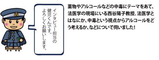 薬物やアルコールなどの中毒にテーマをあて、法医学の現場にいる西谷陽子教授。法医学とはなにか、中毒という視点からアルコールをどう考えるか、などについて伺いました！